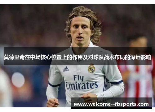 莫德里奇在中场核心位置上的作用及对球队战术布局的深远影响