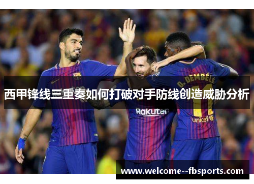 西甲锋线三重奏如何打破对手防线创造威胁分析