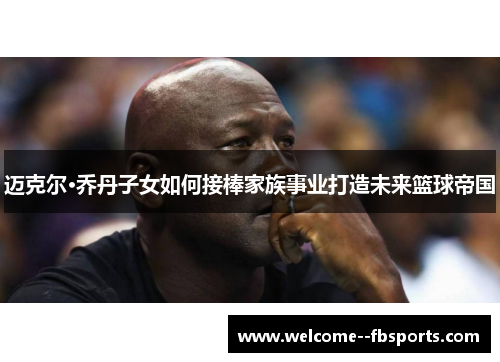 迈克尔·乔丹子女如何接棒家族事业打造未来篮球帝国