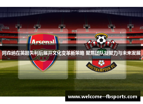 阿森纳在英超失利后展开文化变革新策略 聚焦团队凝聚力与未来发展