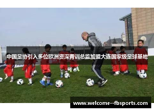 中国足协引入多位欧洲资深青训总监加盟大连国家级足球基地