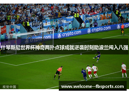 什琴斯尼世界杯神奇两扑点球成就逆袭时刻助波兰闯入八强
