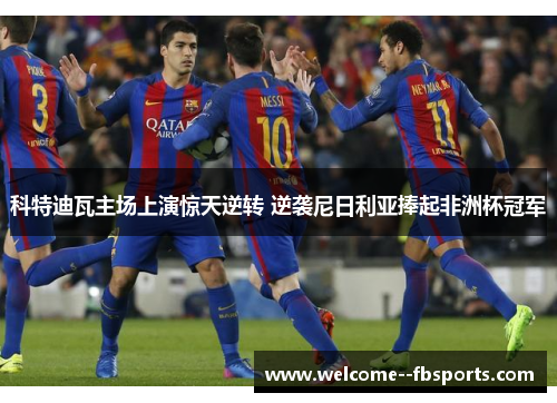 科特迪瓦主场上演惊天逆转 逆袭尼日利亚捧起非洲杯冠军