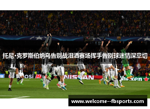 托尼·克罗斯伯纳乌告别战泪洒赛场挥手告别球迷情深意切