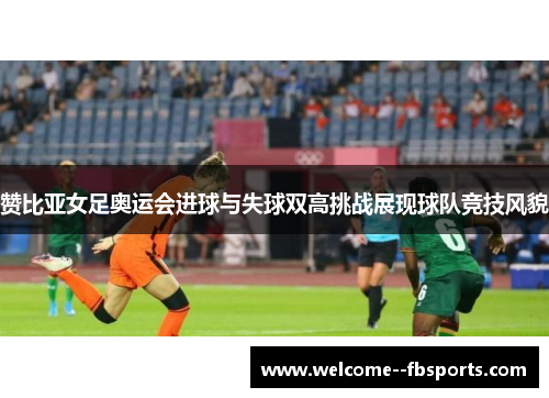 赞比亚女足奥运会进球与失球双高挑战展现球队竞技风貌